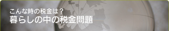 こんな時の税金は? 暮らしの中の税金問題